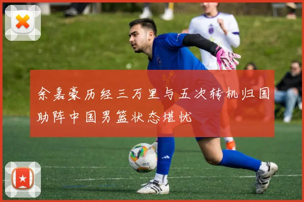 余嘉豪历经三万里与五次转机归国助阵中国男篮状态堪忧