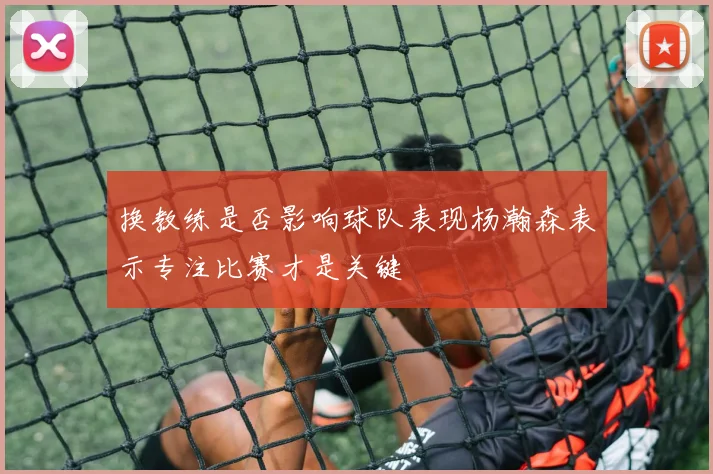 换教练是否影响球队表现杨瀚森表示专注比赛才是关键