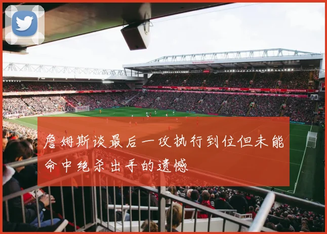 詹姆斯谈最后一攻执行到位但未能命中绝杀出手的遗憾