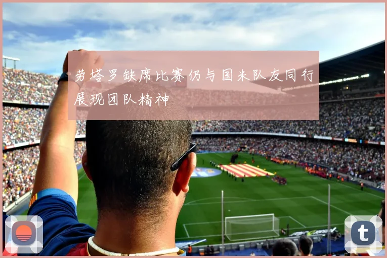 劳塔罗缺席比赛仍与国米队友同行展现团队精神