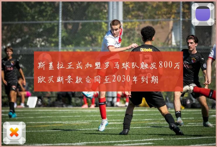 斯基拉正式加盟罗马球队触发800万欧买断条款合同至2030年到期