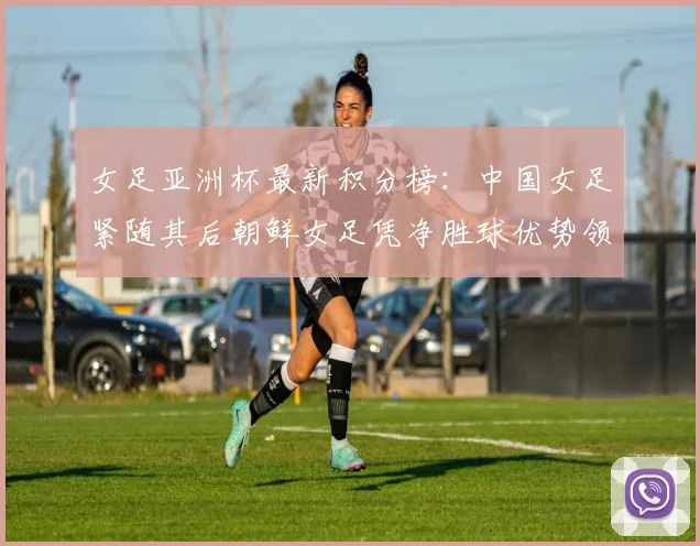女足亚洲杯最新积分榜：中国女足紧随其后朝鲜女足凭净胜球优势领跑