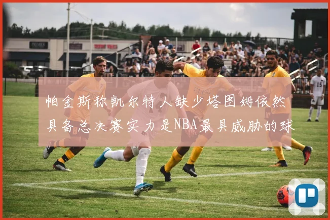 帕金斯称凯尔特人缺少塔图姆依然具备总决赛实力是NBA最具威胁的球队