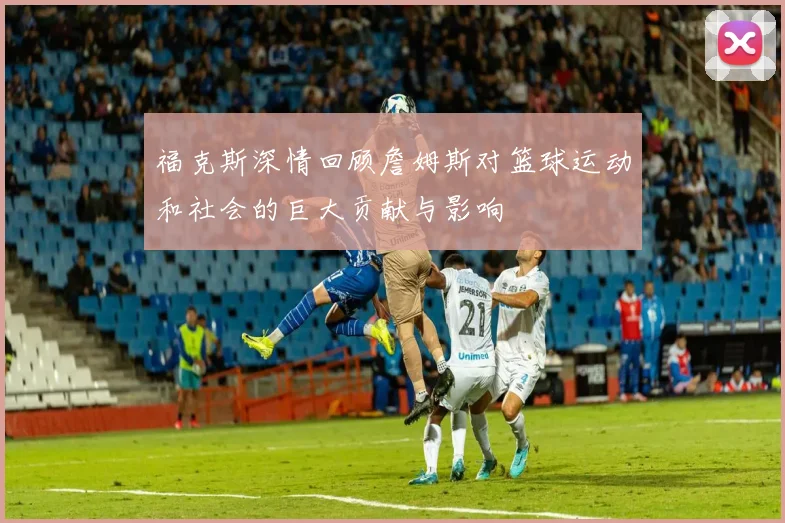 福克斯深情回顾詹姆斯对篮球运动和社会的巨大贡献与影响