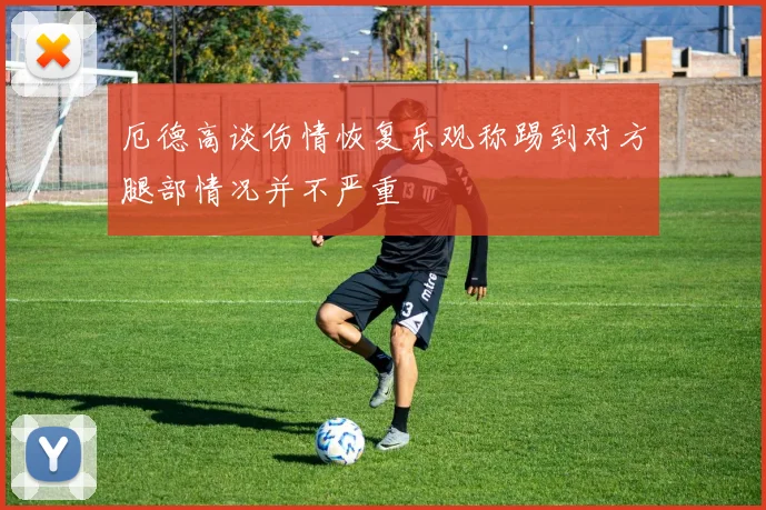厄德高谈伤情恢复乐观称踢到对方腿部情况并不严重