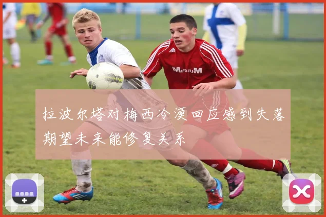 拉波尔塔对梅西冷漠回应感到失落期望未来能修复关系