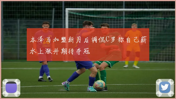 本泽马加盟新月后调侃C罗称自己薪水上涨并期待夺冠