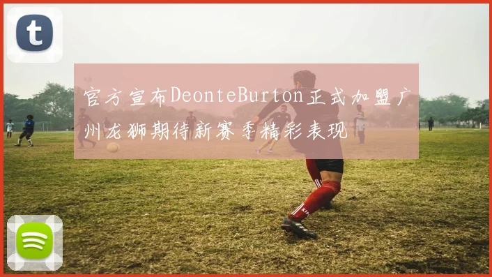 官方宣布DeonteBurton正式加盟广州龙狮期待新赛季精彩表现