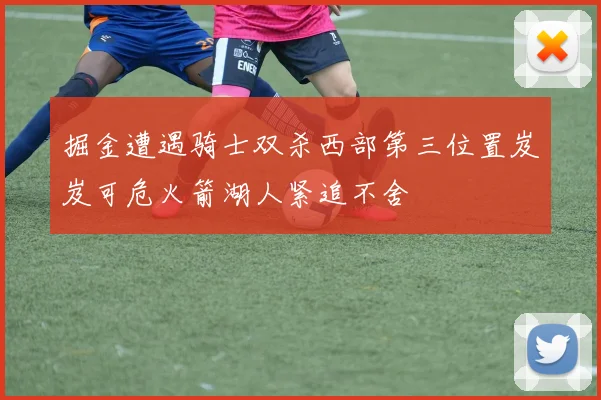 掘金遭遇骑士双杀西部第三位置岌岌可危火箭湖人紧追不舍
