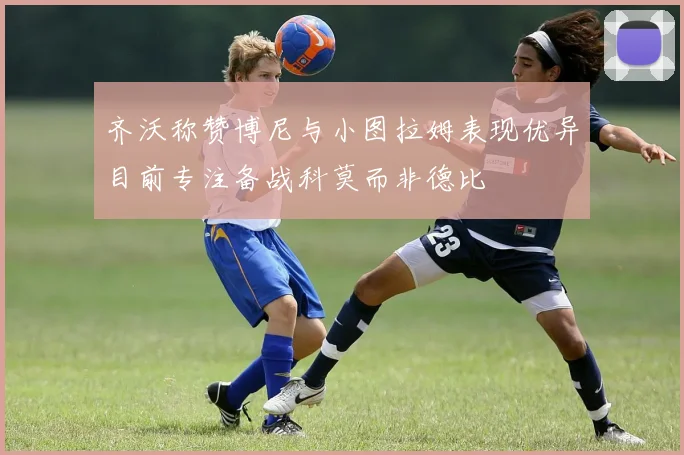齐沃称赞博尼与小图拉姆表现优异目前专注备战科莫而非德比