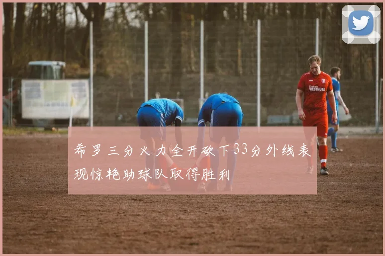 希罗三分火力全开砍下33分外线表现惊艳助球队取得胜利